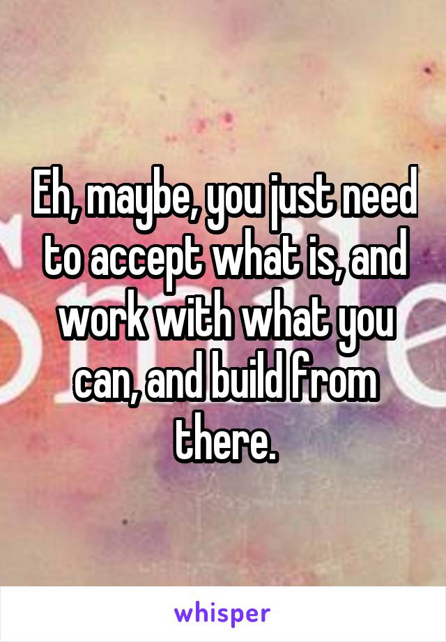 Eh, maybe, you just need to accept what is, and work with what you can, and build from there.