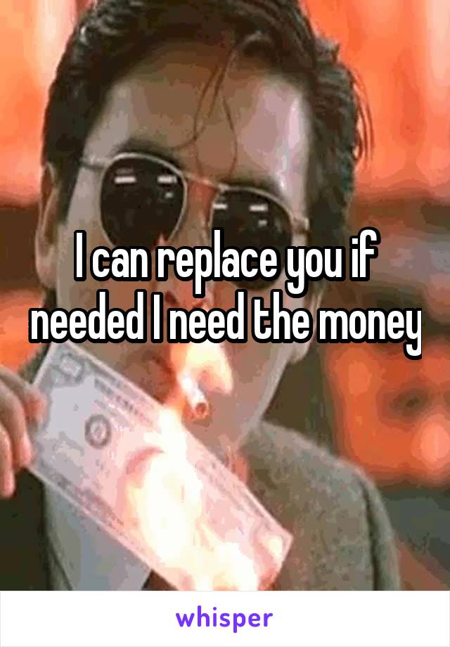 I can replace you if needed I need the money 