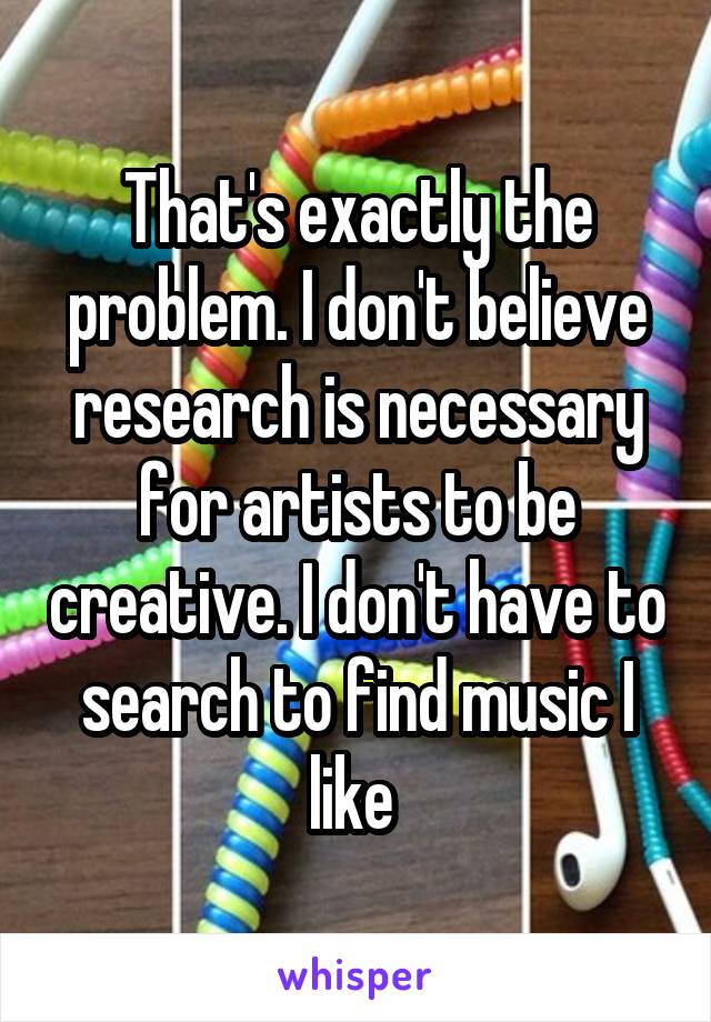 That's exactly the problem. I don't believe research is necessary for artists to be creative. I don't have to search to find music I like 