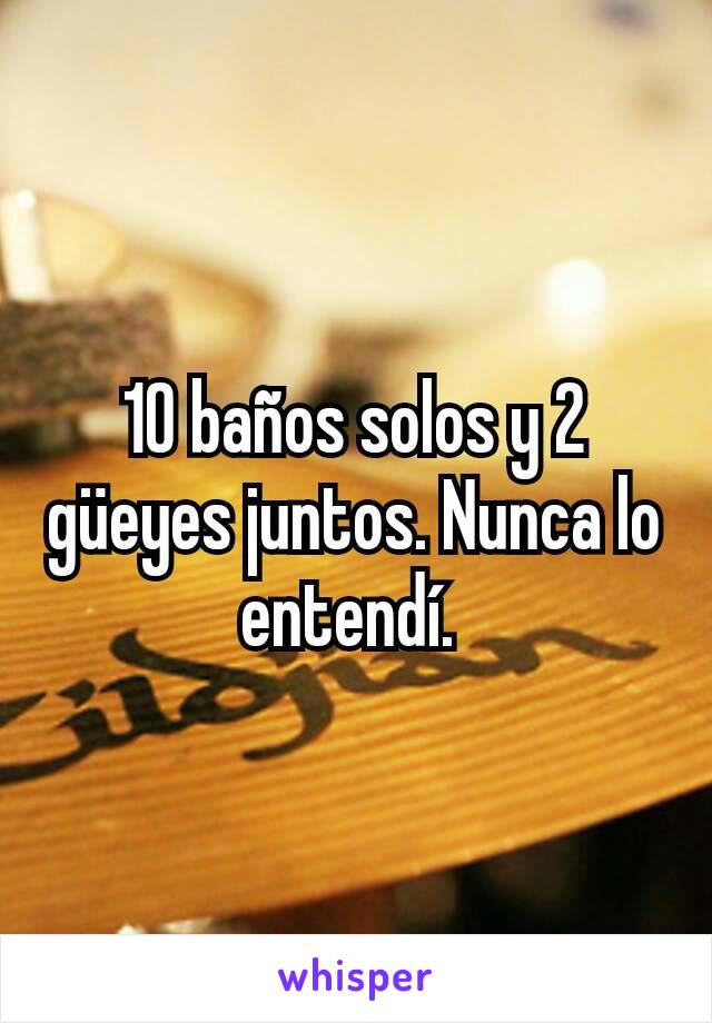 10 baños solos y 2 güeyes juntos. Nunca lo entendí. 