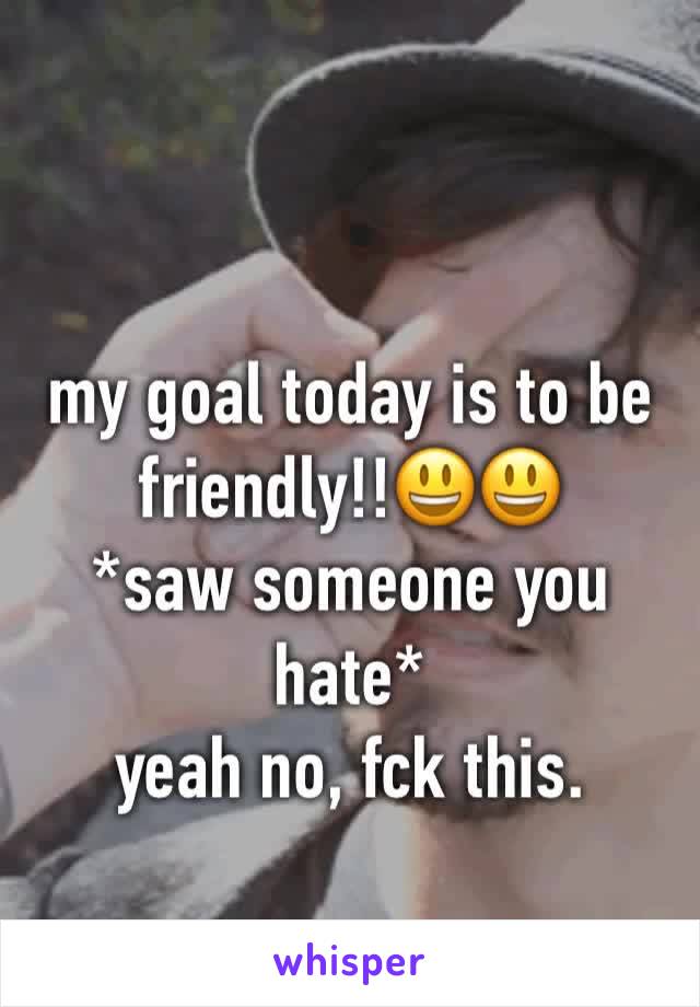 my goal today is to be friendly!!😃😃
*saw someone you hate* 
yeah no, fck this.