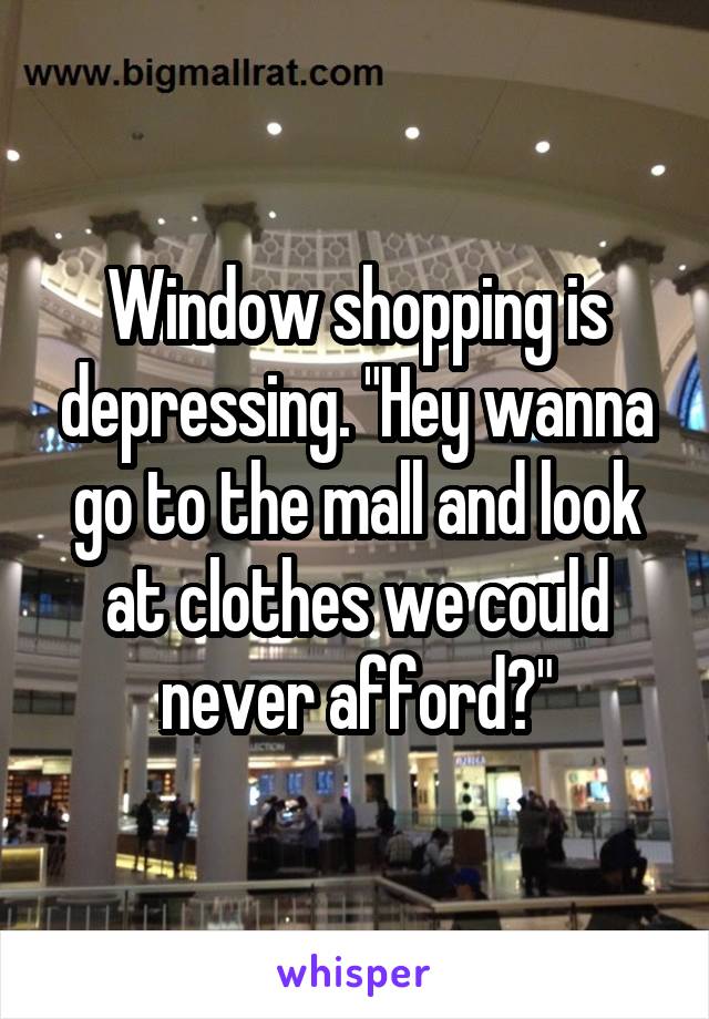 Window shopping is depressing. "Hey wanna go to the mall and look at clothes we could never afford?"