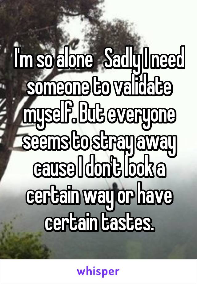 I'm so alone   Sadly I need someone to validate myself. But everyone seems to stray away cause I don't look a certain way or have certain tastes.