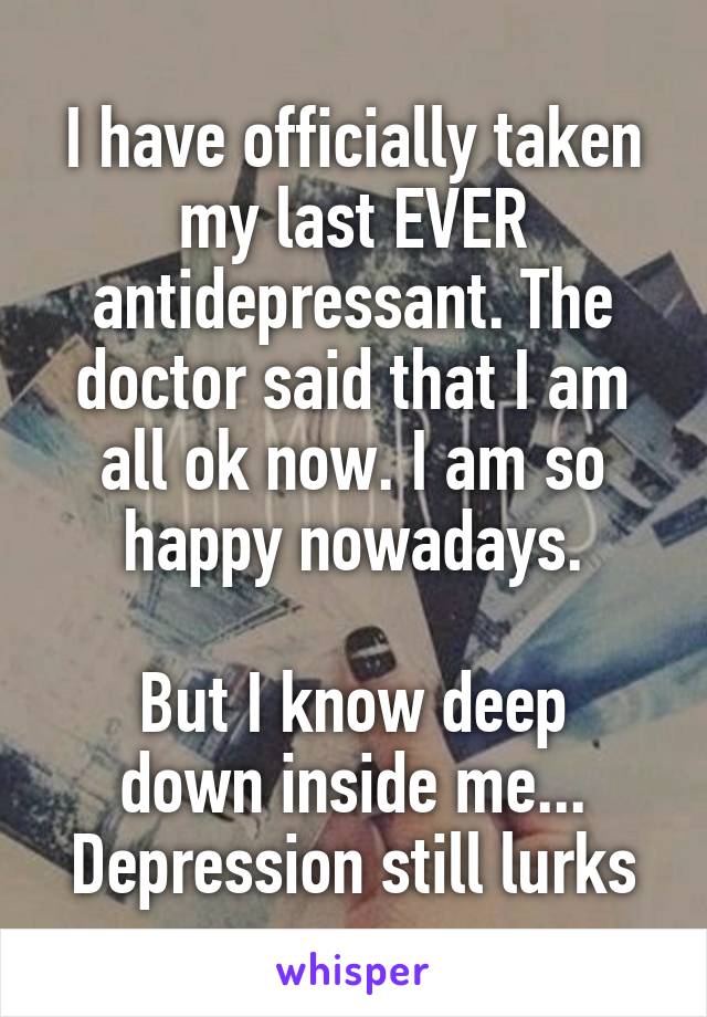 I have officially taken my last EVER antidepressant. The doctor said that I am all ok now. I am so happy nowadays.

But I know deep down inside me... Depression still lurks