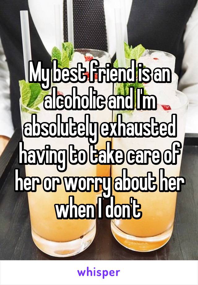 My best friend is an alcoholic and I'm absolutely exhausted having to take care of her or worry about her when I don't 