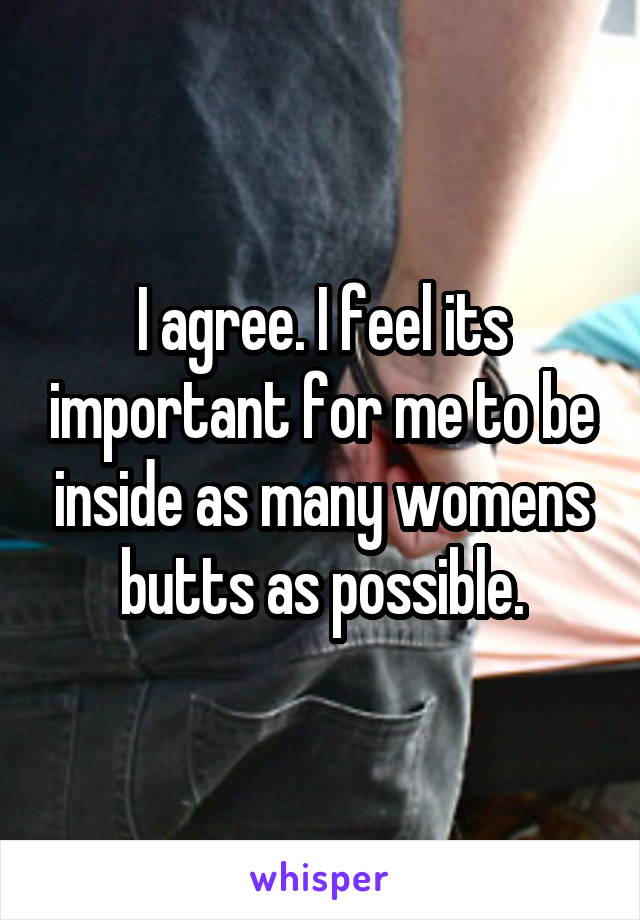 I agree. I feel its important for me to be inside as many womens butts as possible.