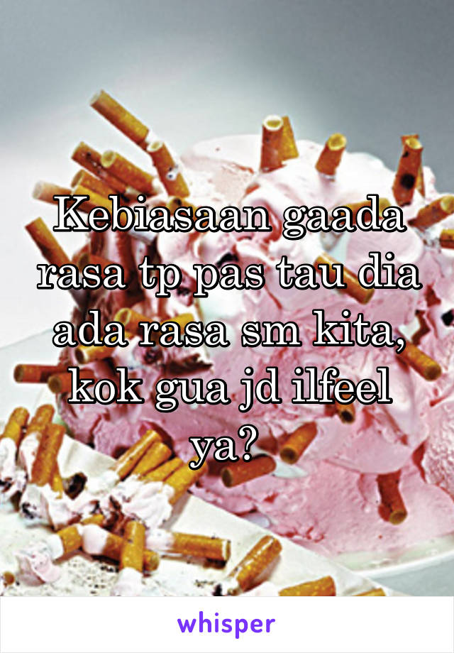 Kebiasaan gaada rasa tp pas tau dia ada rasa sm kita, kok gua jd ilfeel ya? 