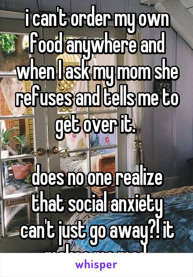 i can't order my own food anywhere and when I ask my mom she refuses and tells me to get over it. 

does no one realize that social anxiety can't just go away?! it makes me mad.