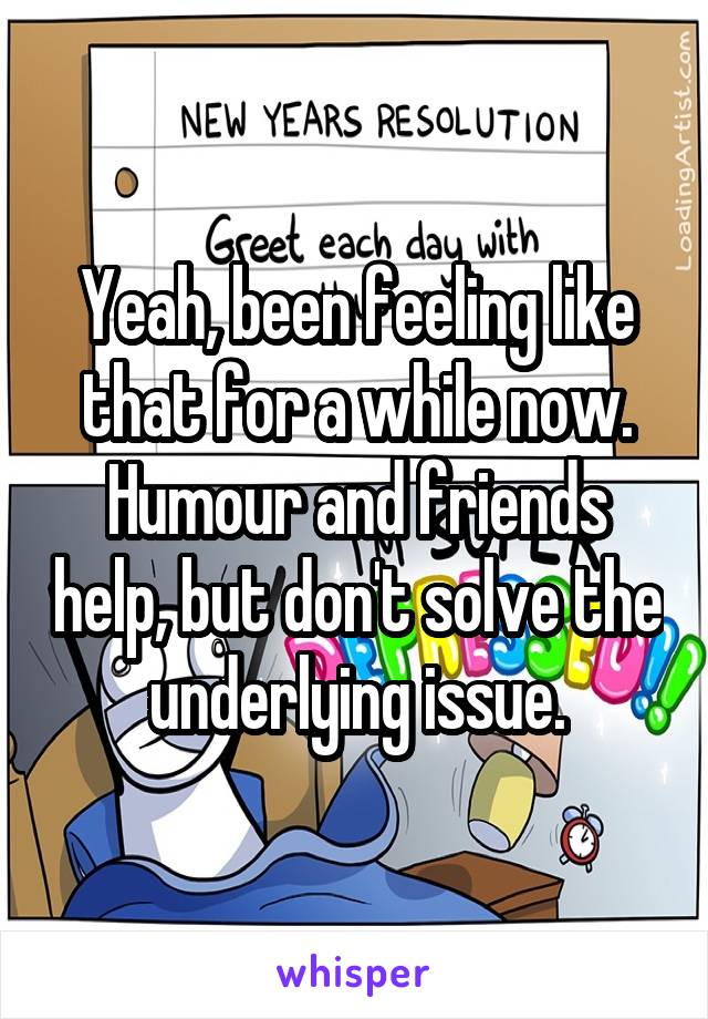 Yeah, been feeling like that for a while now. Humour and friends help, but don't solve the underlying issue.