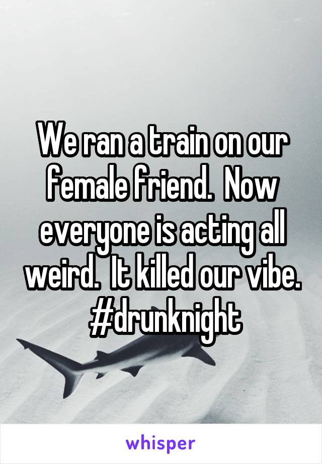 We ran a train on our female friend.  Now everyone is acting all weird.  It killed our vibe.  #drunknight