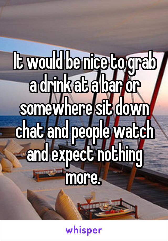 It would be nice to grab a drink at a bar or somewhere sit down chat and people watch and expect nothing more. 