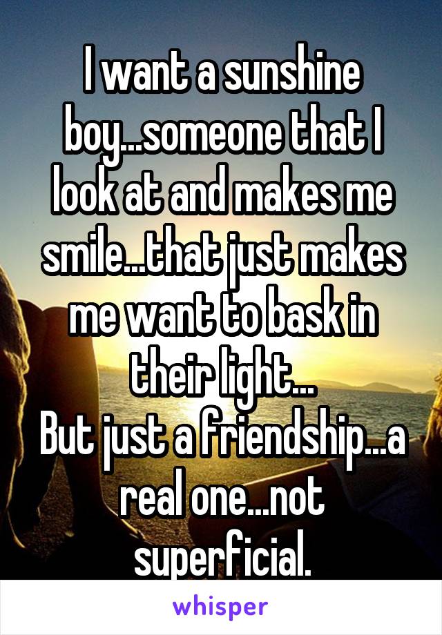 I want a sunshine boy...someone that I look at and makes me smile...that just makes me want to bask in their light...
But just a friendship...a real one...not superficial.