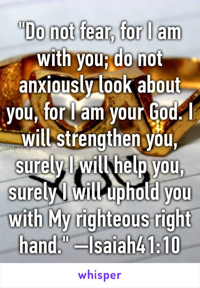 "Do not fear, for I am with you; do not anxiously look about you, for I am your God. I will strengthen you, surely I will help you, surely I will uphold you with My righteous right hand." —Isaiah41:10