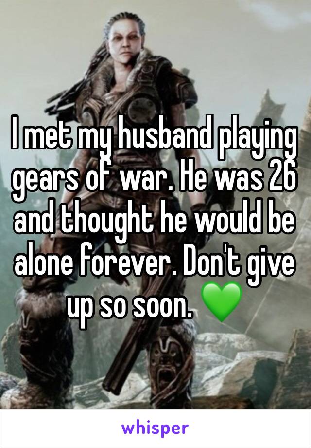 I met my husband playing gears of war. He was 26 and thought he would be alone forever. Don't give up so soon. 💚