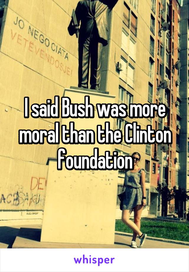 I said Bush was more moral than the Clinton foundation