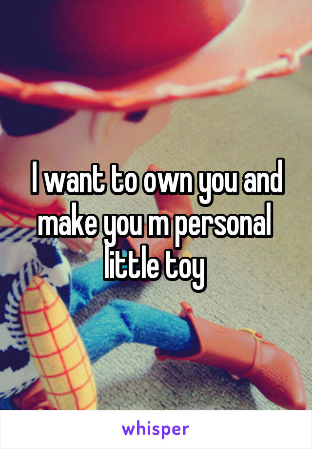 I want to own you and make you m personal  little toy 