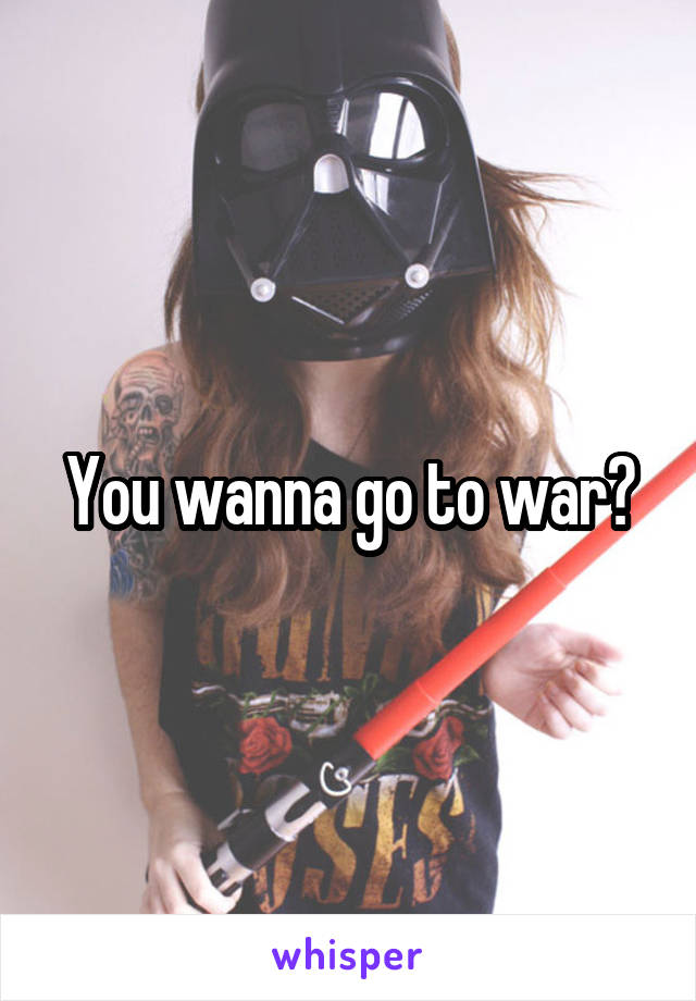 You wanna go to war?