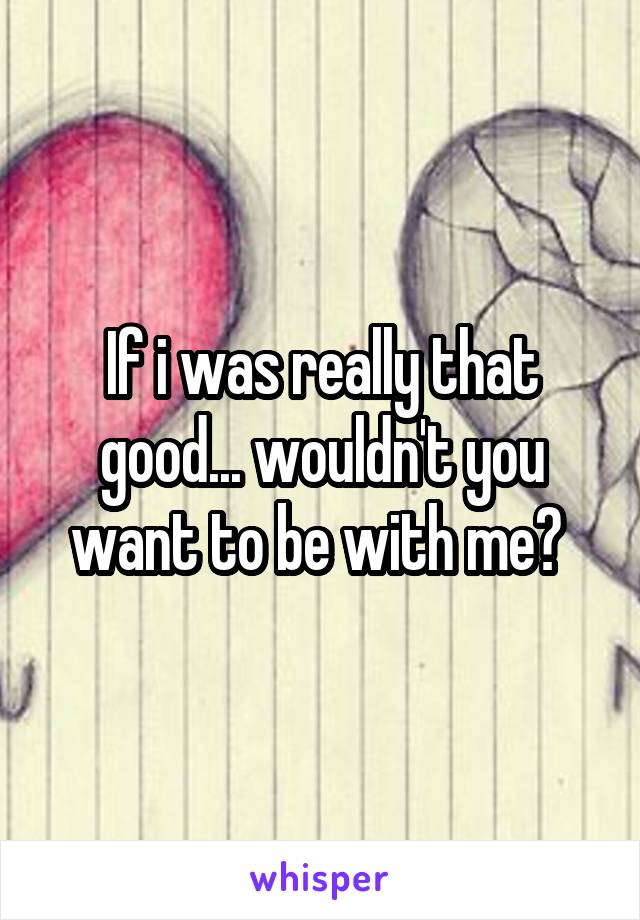 If i was really that good... wouldn't you want to be with me? 