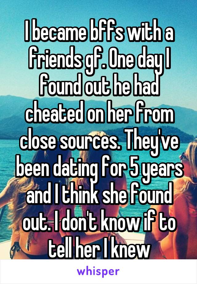 I became bffs with a friends gf. One day I found out he had cheated on her from close sources. They've been dating for 5 years and I think she found out. I don't know if to tell her I knew