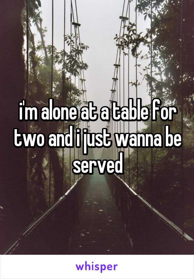 i'm alone at a table for two and i just wanna be served