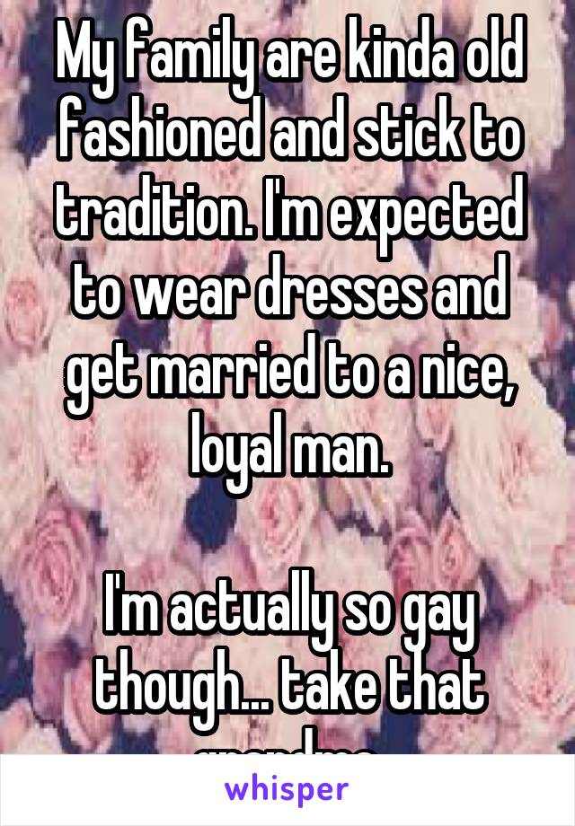 My family are kinda old fashioned and stick to tradition. I'm expected to wear dresses and get married to a nice, loyal man.

I'm actually so gay though... take that grandma.