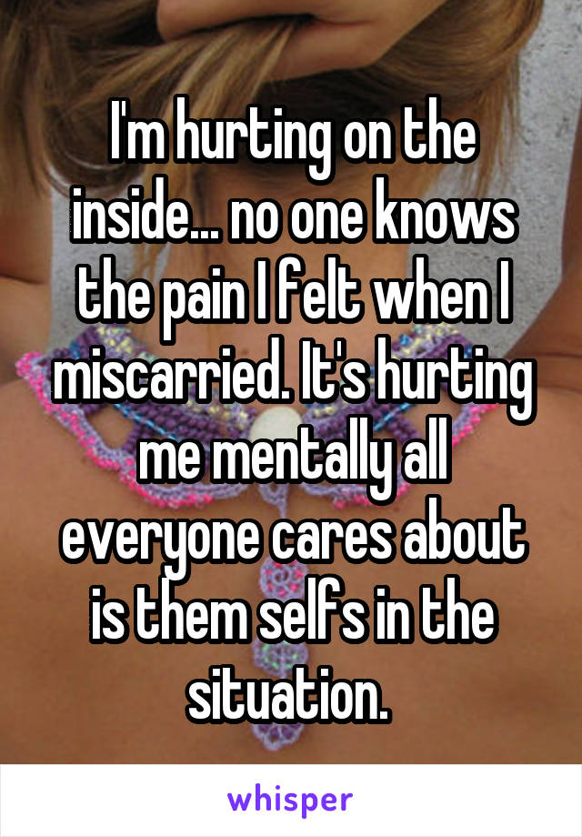 I'm hurting on the inside... no one knows the pain I felt when I miscarried. It's hurting me mentally all everyone cares about is them selfs in the situation. 