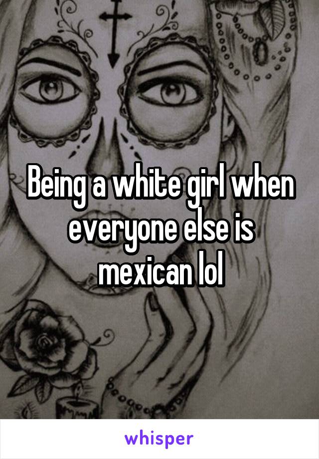 Being a white girl when everyone else is mexican lol