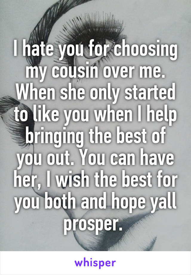 I hate you for choosing my cousin over me. When she only started to like you when I help bringing the best of you out. You can have her, I wish the best for you both and hope yall prosper. 