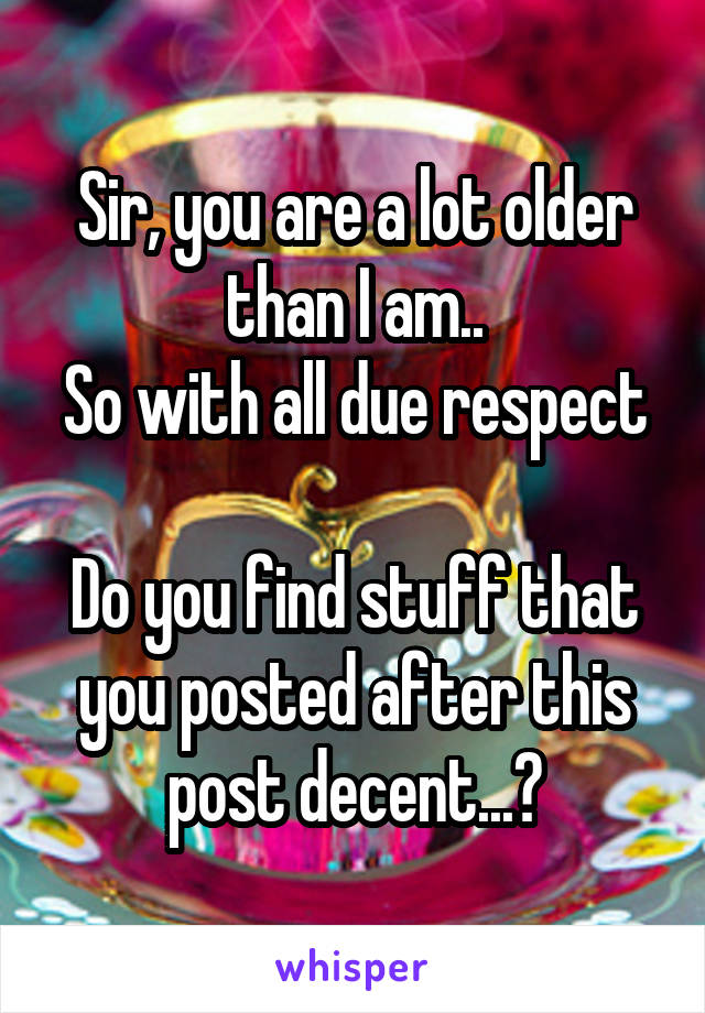 Sir, you are a lot older than I am..
So with all due respect

Do you find stuff that you posted after this post decent...?