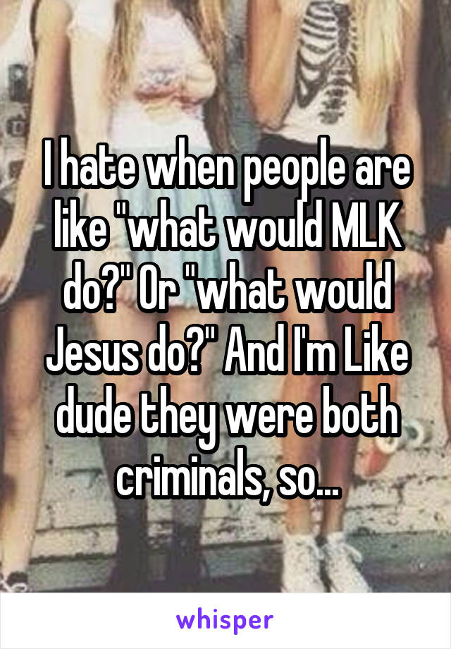 I hate when people are like "what would MLK do?" Or "what would Jesus do?" And I'm Like dude they were both criminals, so...