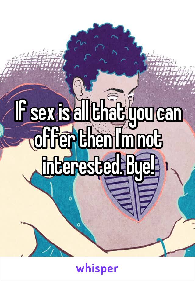 If sex is all that you can offer then I'm not interested. Bye!