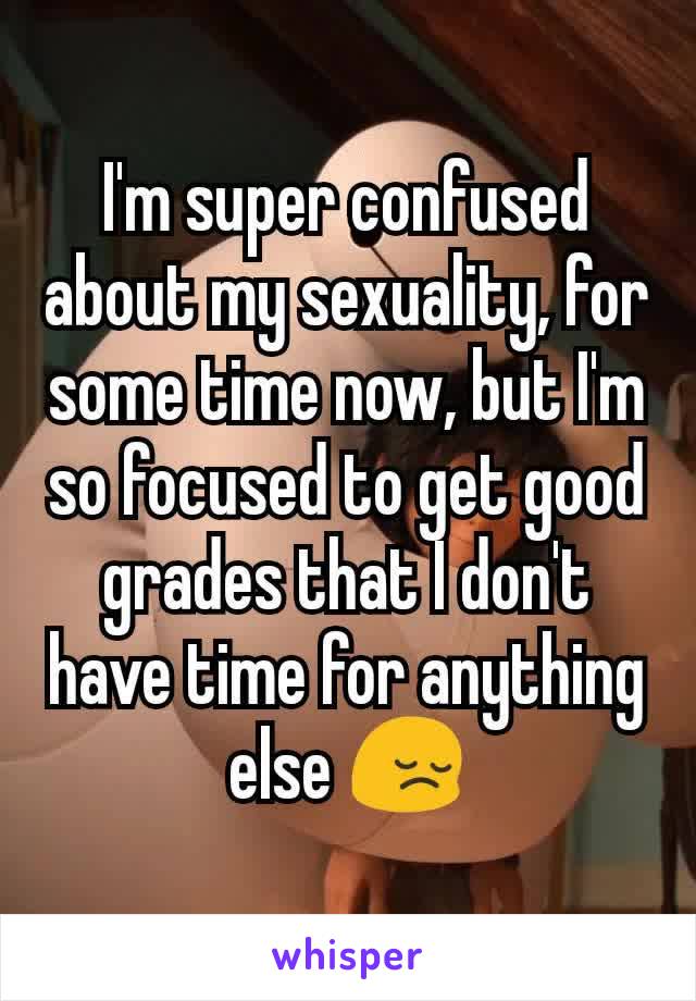 I'm super confused about my sexuality, for some time now, but I'm so focused to get good grades that I don't have time for anything else 😔