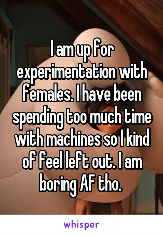 I am up for experimentation with females. I have been spending too much time with machines so I kind of feel left out. I am boring AF tho. 