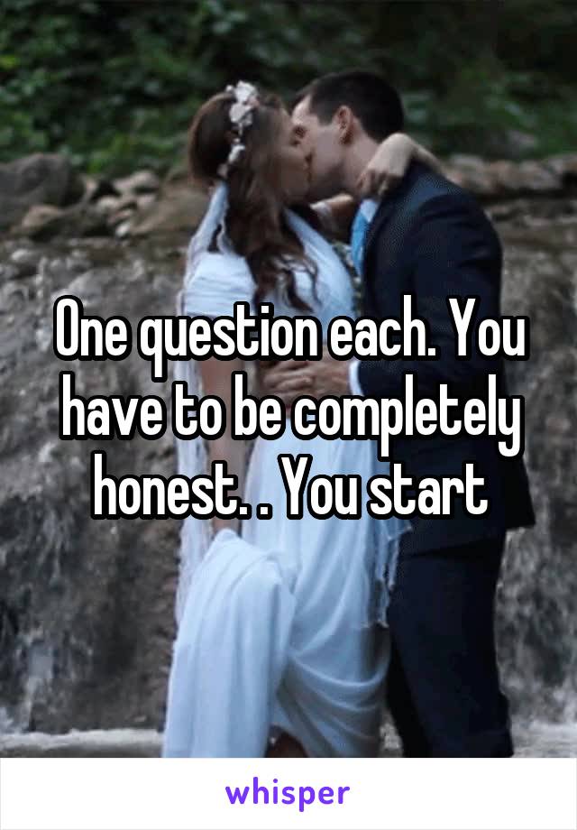 One question each. You have to be completely honest. . You start