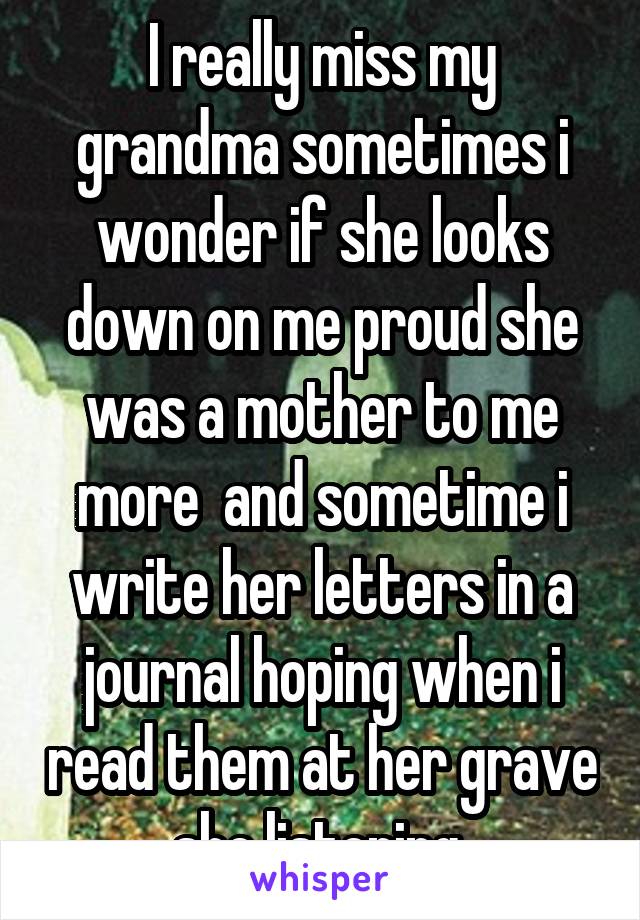 I really miss my grandma sometimes i wonder if she looks down on me proud she was a mother to me more  and sometime i write her letters in a journal hoping when i read them at her grave she listening 