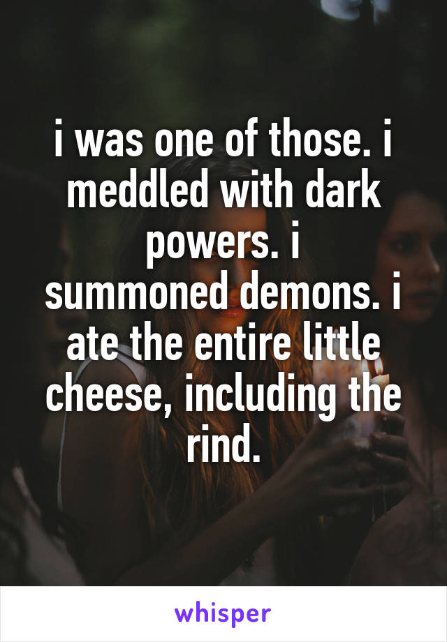 i was one of those. i meddled with dark powers. i
summoned demons. i ate the entire little cheese, including the rind.
