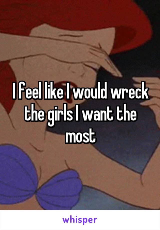 I feel like I would wreck the girls I want the most