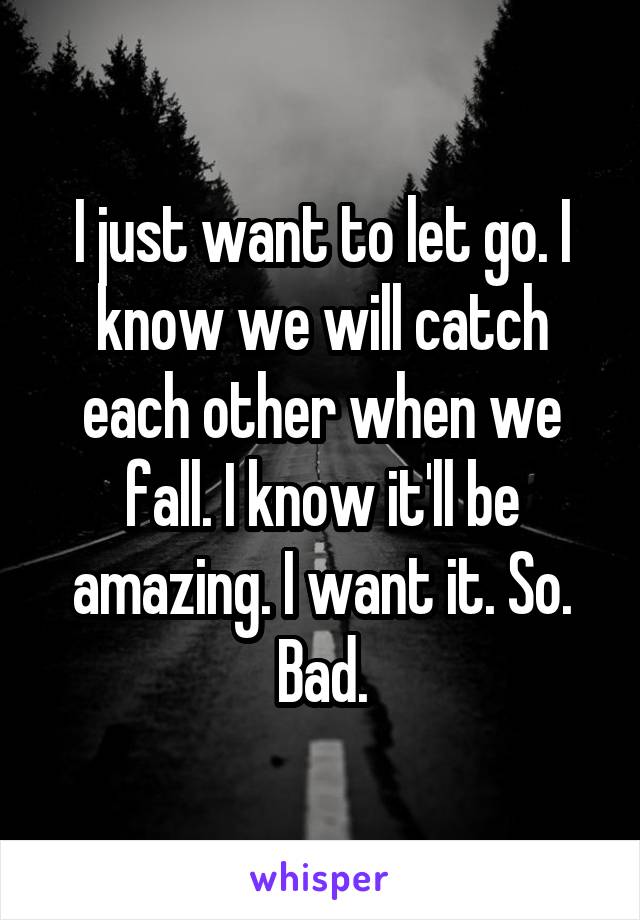 I just want to let go. I know we will catch each other when we fall. I know it'll be amazing. I want it. So. Bad.