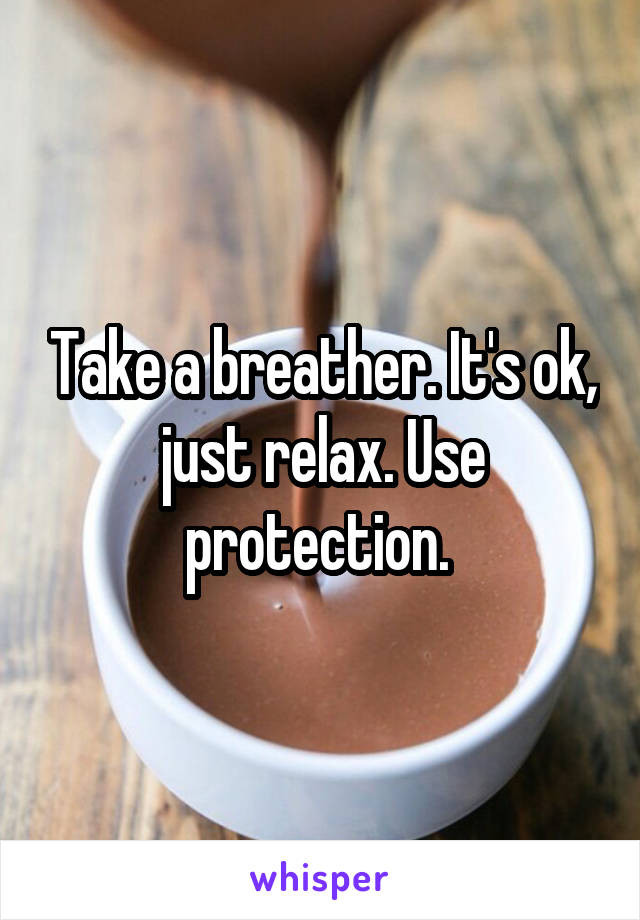 Take a breather. It's ok, just relax. Use protection. 