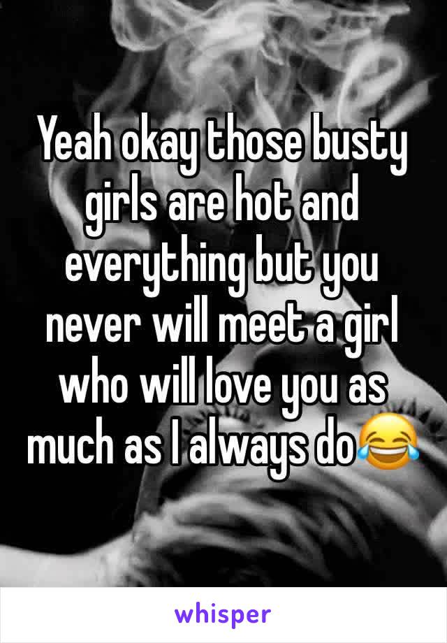 Yeah okay those busty girls are hot and everything but you never will meet a girl who will love you as much as I always do😂