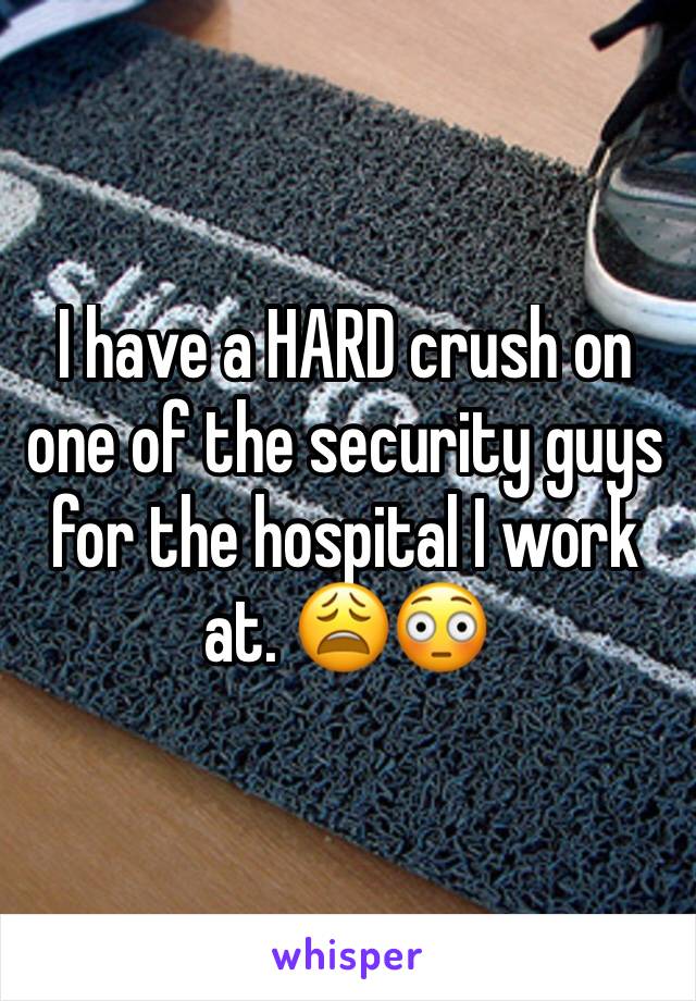 I have a HARD crush on one of the security guys for the hospital I work at. 😩😳 