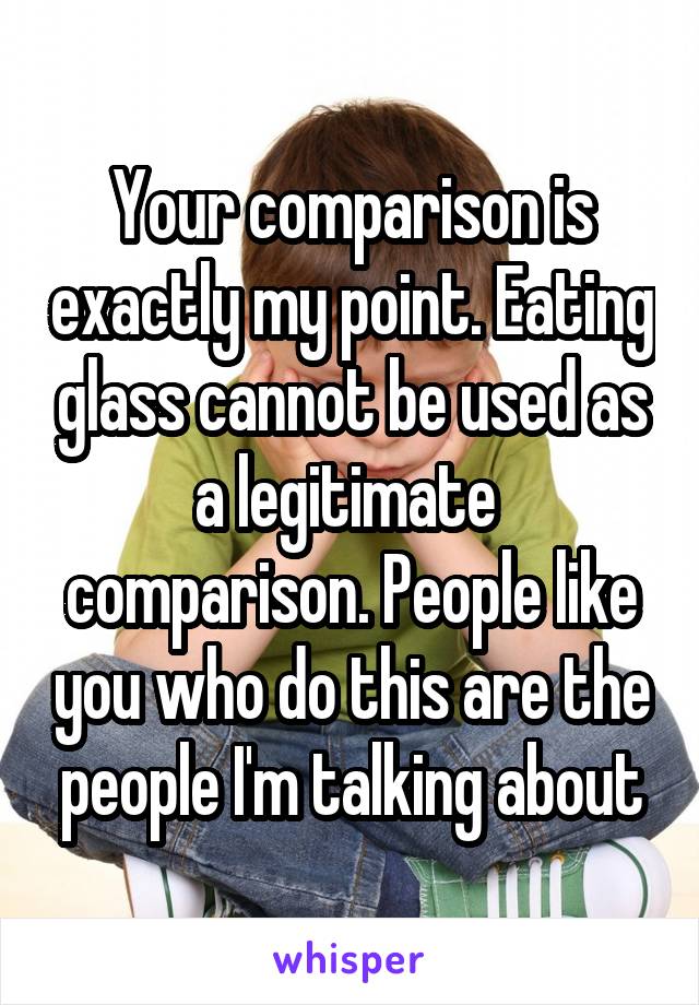 Your comparison is exactly my point. Eating glass cannot be used as a legitimate  comparison. People like you who do this are the people I'm talking about