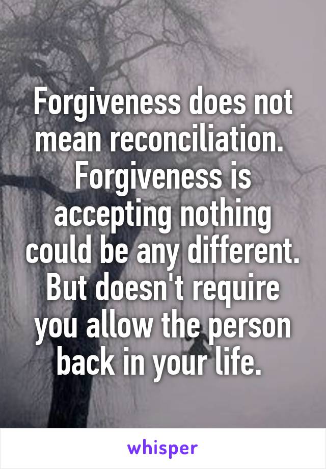 Forgiveness does not mean reconciliation. 
Forgiveness is accepting nothing could be any different. But doesn't require you allow the person back in your life. 