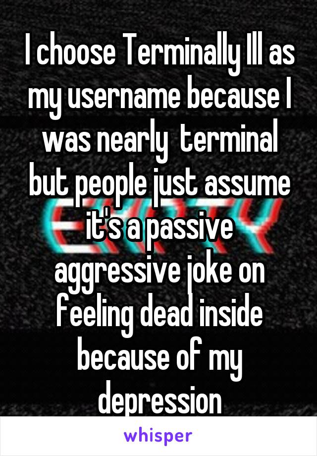 I choose Terminally Ill as my username because I was nearly  terminal but people just assume it's a passive aggressive joke on feeling dead inside because of my depression