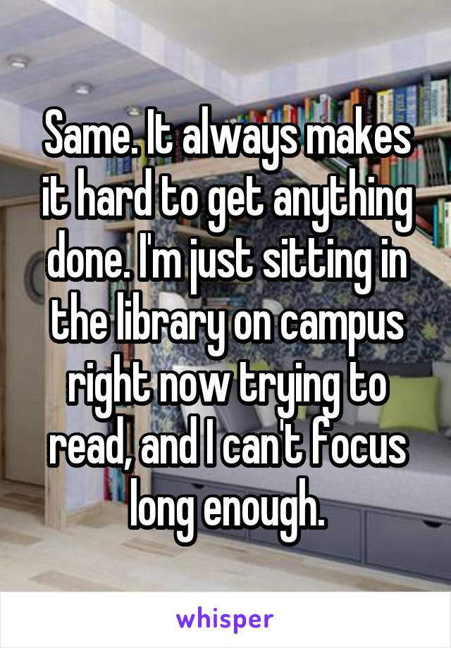 Same. It always makes it hard to get anything done. I'm just sitting in the library on campus right now trying to read, and I can't focus long enough.