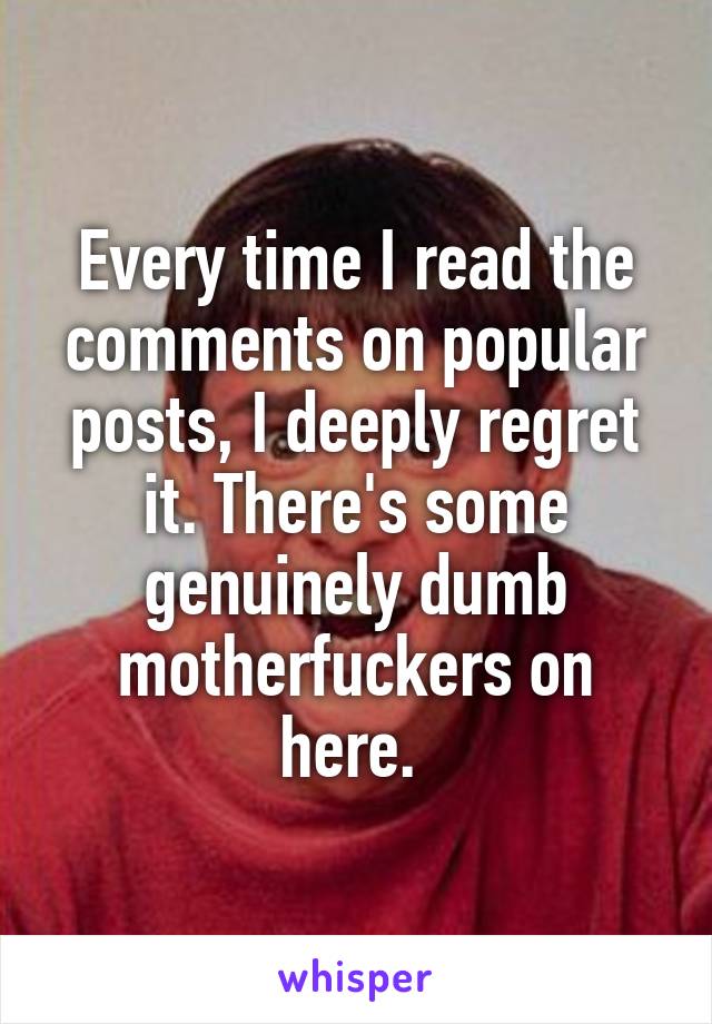 Every time I read the comments on popular posts, I deeply regret it. There's some genuinely dumb motherfuckers on here. 