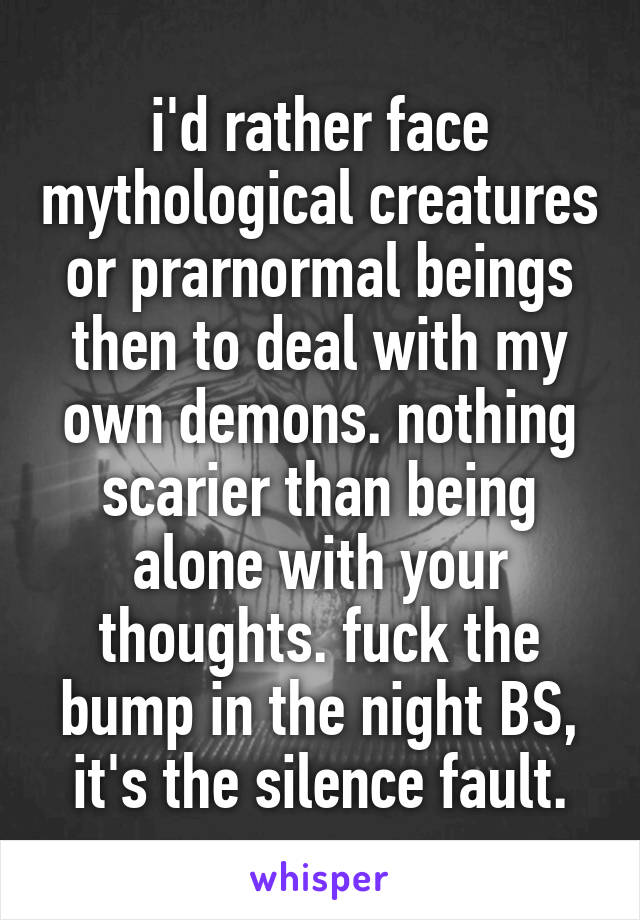 i'd rather face mythological creatures or prarnormal beings then to deal with my own demons. nothing scarier than being alone with your thoughts. fuck the bump in the night BS, it's the silence fault.