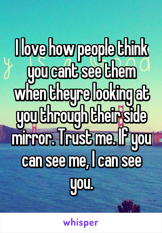 I love how people think you cant see them when theyre looking at you through their side mirror. Trust me. If you can see me, I can see you.