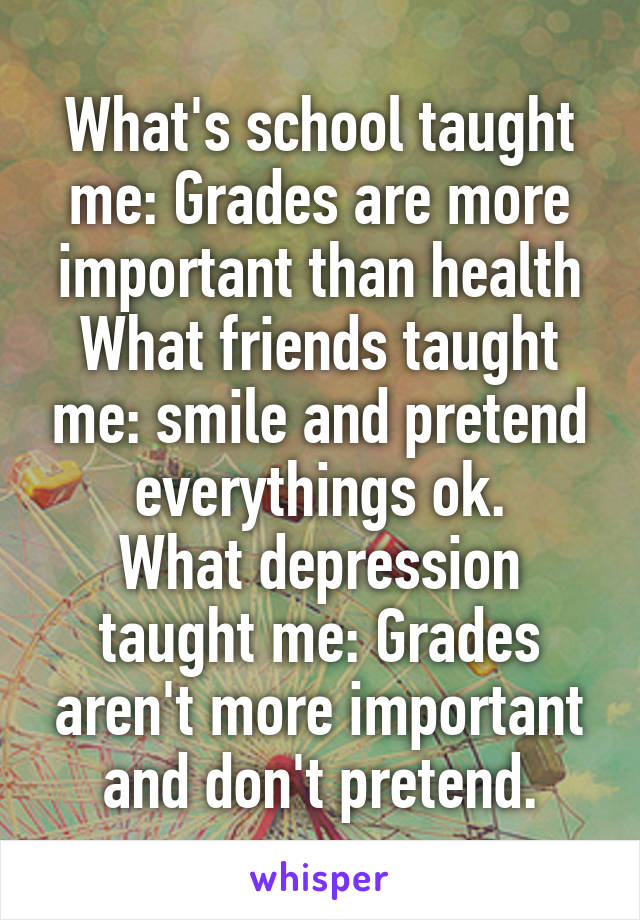 What's school taught me: Grades are more important than health
What friends taught me: smile and pretend everythings ok.
What depression taught me: Grades aren't more important and don't pretend.