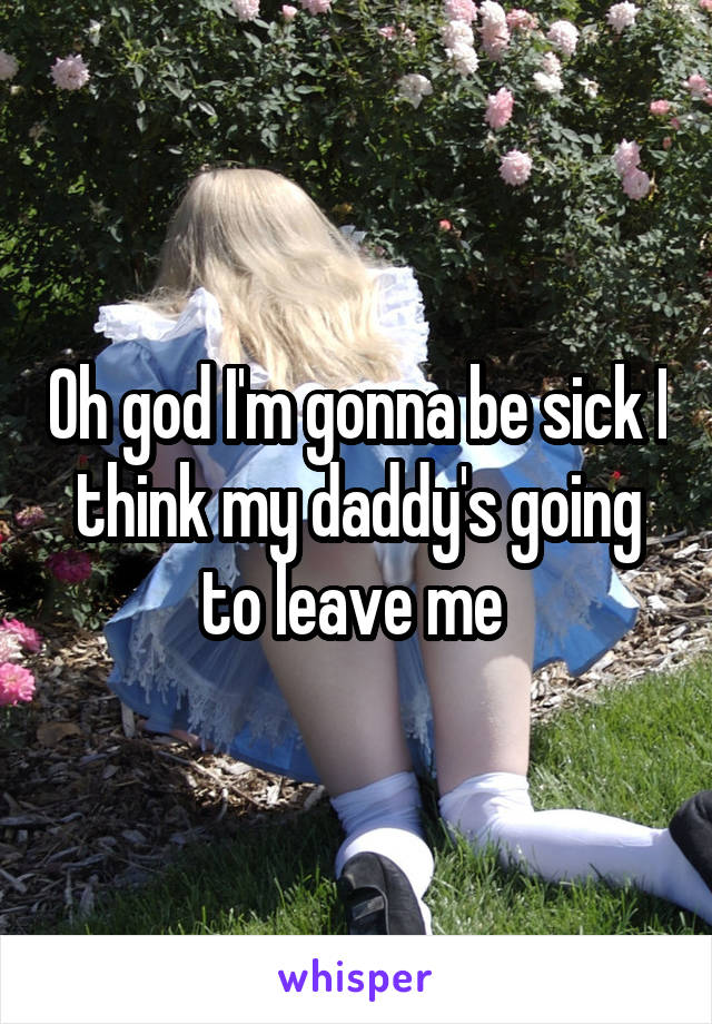 Oh god I'm gonna be sick I think my daddy's going to leave me 